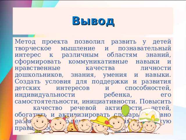 Вывод Метод проекта позволил развить у детей творческое мышление и познавательный интерес к различным областям знаний, сформировать коммуникативные навыки и нравственные качества личности дошкольников, знания, умения и навыки. Создать условия для поддержки и развития детских интересов и способностей, индивидуальности ребенка, его самостоятельности, инициативности. Повысить  качество  речевой активности детей, обогатить и активизировать словарь, активно развить связную речь,  ее грамматическую правильность и выразительность. 