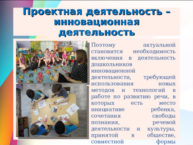 Проектная деятельность – инновационная деятельность Поэтому актуальной становится необходимость включения в деятельность дошкольников инновационной деятельности, требующей использования новых методов и технологий в работе по развитию речи, в которых есть место инициативе ребенка, сочетания свободы познания, речевой деятельности и культуры, принятой в обществе, совместной формы сотрудничества ребенка и взрослого. Одна из таких технологий – проектная деятельность. 