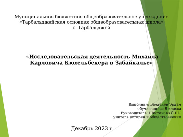 Муниципальное бюджетное общеобразовательное учреждение «Тарбальджейская основная общеобразовательная школа» с. Тарбальджей      « Исследовательская деятельность Михаила Карловича Кюхельбекера в Забайкалье»  Выполнил: Балданов Эрдэм обучающийся 9 класса Руководитель: Шестакова С.Ш. учитель истории и обществознания   Декабрь 2023 г 