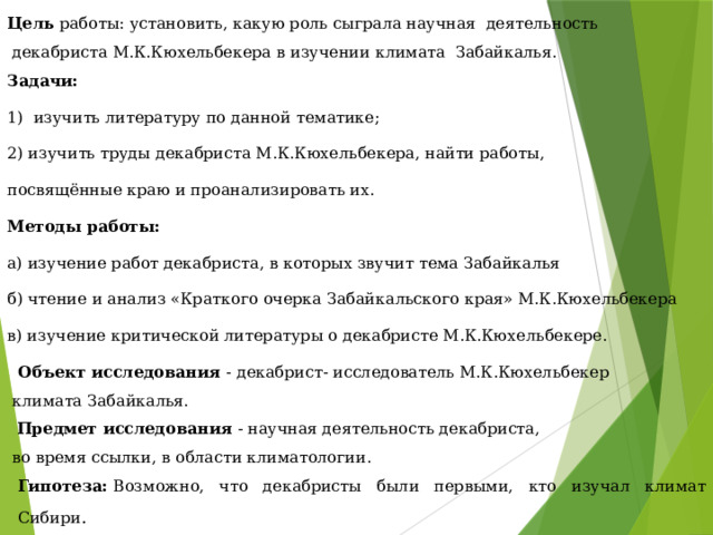 Цель работы: установить, какую роль сыграла научная деятельность  декабриста М.К.Кюхельбекера в изучении климата Забайкалья. Задачи: 1) изучить литературу по данной тематике; 2) изучить труды декабриста М.К.Кюхельбекера, найти работы, посвящённые краю и проанализировать их. Методы работы: а) изучение работ декабриста, в которых звучит тема Забайкалья б) чтение и анализ «Краткого очерка Забайкальского края» М.К.Кюхельбекера в) изучение критической литературы о декабристе М.К.Кюхельбекере.   Объект исследования - декабрист- исследователь М.К.Кюхельбекер  климата Забайкалья.    Предмет исследования  - научная деятельность декабриста,  во время ссылки, в области климатологии. Гипотеза:  Возможно, что декабристы были первыми, кто изучал климат Сибири . 