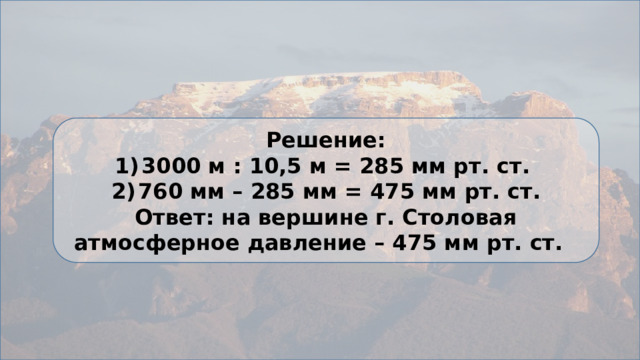 Решение: 3000 м : 10,5 м = 285 мм рт. ст. 760 мм – 285 мм = 475 мм рт. ст. Ответ: на вершине г. Столовая атмосферное давление – 475 мм рт. ст. 