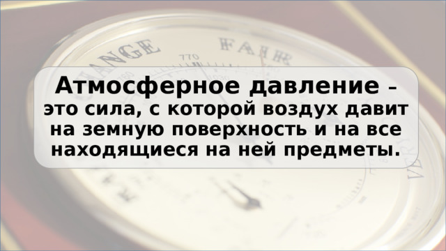 Атмосферное давление – это сила, с которой воздух давит на земную поверхность и на все находящиеся на ней предметы. 