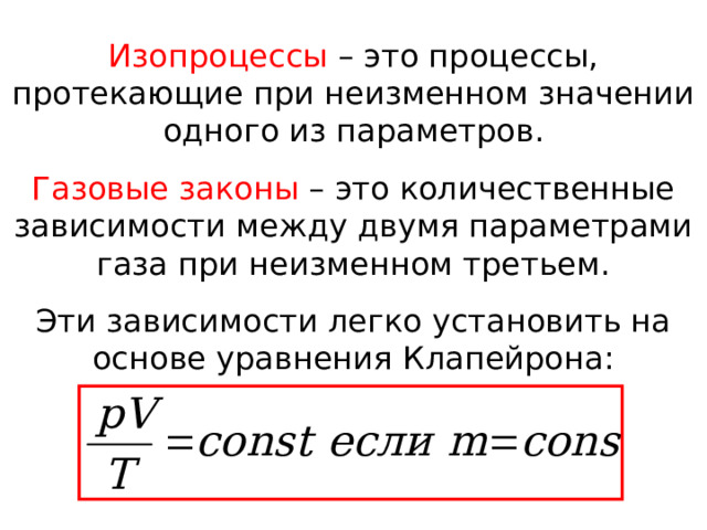 Изопроцессы – это процессы, протекающие при неизменном значении одного из параметров. Газовые законы – это количественные зависимости между двумя параметрами газа при неизменном третьем. Эти зависимости легко установить на основе уравнения Клапейрона: 