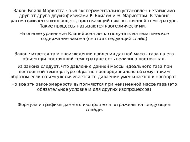 Закон Бойля-Мариотта : был экспериментально установлен независимо друг от друга двумя физиками Р. Бойлем и Э. Мариоттом. В законе рассматривается изопроцесс, протекающий при постоянной температуре. Такие процессы называются изотермическими. На основе уравнения Клапейрона легко получить математическое содержание закона (смотри следующий слайд) Закон читается так: произведение давления данной массы газа на его объем при постоянной температуре есть величина постоянная.  из закона следует, что давление данной массы идеального газа при постоянной температуре обратно пропорционально объему: таким образом если объем увеличивается то давление уменьшается и наоборот. Но все эти закономерности выполняются при неизменной массе газа (это обязательное условие и для других изопроцессов) Формула и графики данного изопроцесса отражены на следующем слайде. 