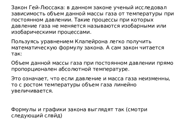 Закон Гей-Люссака: в данном законе ученый исследовал зависимость объем данной массы газа от температуры при постоянном давлении. Такие процессы при которых давление газа не меняется называются изобарными или изобарическими процессами. Пользуясь уравнением Клапейрона легко получить математическую формулу закона. А сам закон читается так: Объем данной массы газа при постоянном давлении прямо пропорционален абсолютной температуре. Это означает, что если давление и масса газа неизменны, то с ростом температуры объем газа линейно увеличивается. Формулы и графики закона выглядят так (смотри следующий слвйд) 