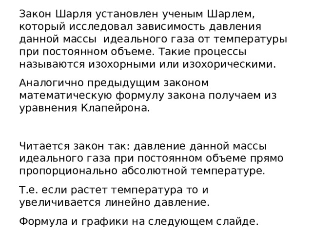 Закон Шарля установлен ученым Шарлем, который исследовал зависимость давления данной массы идеального газа от температуры при постоянном объеме. Такие процессы называются изохорными или изохорическими. Аналогично предыдущим законом математическую формулу закона получаем из уравнения Клапейрона. Читается закон так: давление данной массы идеального газа при постоянном объеме прямо пропорционально абсолютной температуре. Т.е. если растет температура то и увеличивается линейно давление. Формула и графики на следующем слайде. 