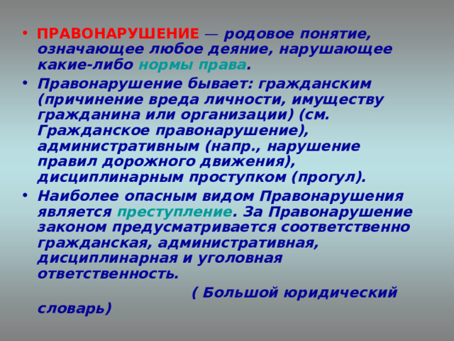 ПРАВОНАРУШЕНИЕ — родовое понятие, означающее любое деяние, нарушающее какие-либо нормы права . Правонарушение бывает: гражданским (причинение вреда личности, имуществу гражданина или организации) (см. Гражданское правонарушение), административным (напр., нарушение правил дорожного движения), дисциплинарным проступком (прогул). Наиболее опасным видом Правонарушения является преступление . За Правонарушение законом предусматривается соответственно гражданская, административная, дисциплинарная и уголовная ответственность.  ( Большой юридический словарь)  