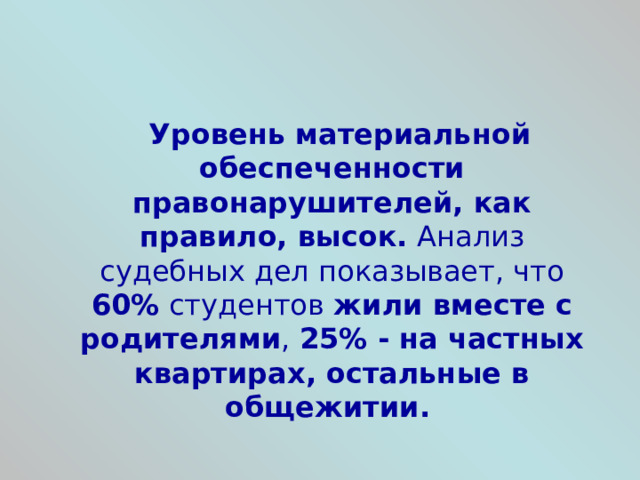 Уровень материальной обеспеченности правонарушителей, как правило, высок. Анализ судебных дел показывает, что 60% студентов жили вместе с родителями , 25% - на частных квартирах, остальные в общежитии.   