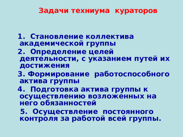  Задачи техниума кураторов    1. Становление коллектива академической группы  2. Определение целей деятельности, с указанием путей их достижения  3. Формирование работоспособного актива группы  4. Подготовка актива группы к осуществлению возложенных на него обязанностей  5. Осуществление постоянного контроля за работой всей группы.  