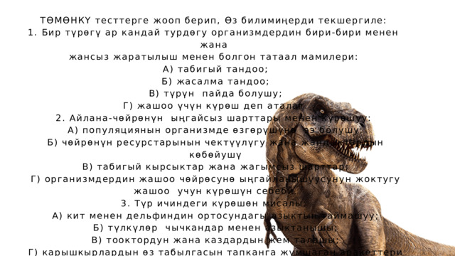 ТӨМӨНКҮ тесттерге жооп берип, Өз билимиңерди текшергиле: 1. Бир түрөгү ар кандай турдөгу организмдердин бири-бири менен жана жансыз жаратылыш менен болгон татаал мамилери:  А) табигый тандоо;  Б) жасалма тандоо;  В) түрүн пайда болушу;  Г) жашоо үчүн күрөш деп аталат. 2. Айлана-чөйрөнүн ыңгайсыз шарттары менен күрөшуу:  А) популяциянын организмде өзгөрүшүнө ээ болушу;  Б) чөйрөнүн ресурстарынын чектүүлүгу жана жандыктардын  көбөйушү  В) табигый кырсыктар жана жагымсыз шарттар;  Г) организмдердин жашоо чөйрөсунө ыңгайланышуусунун жоктугу  жашоо учун күрөшүн себеби. 3. Түр ичиндеги күрөшөн мисалы:  А) кит менен дельфиндин ортосундагы азыктын таймашуу;  Б) түлкүлөр чычкандар менен азыктанышы;  В) тооктордун жана каздардын жем талашы;  Г) карышкырлардын өз табылгасын тапканга жумшаган аракеттери 