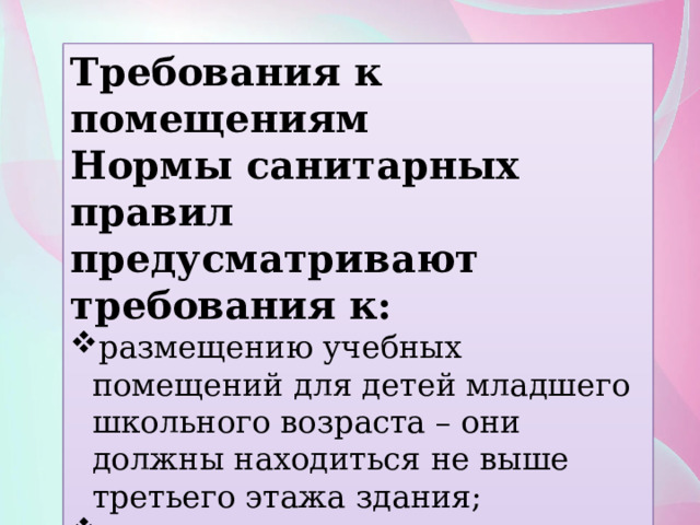 Требования к помещениям Нормы санитарных правил предусматривают требования к: размещению учебных помещений для детей младшего школьного возраста – они должны находиться не выше третьего этажа здания; содержанию пола, стен и потолков в порядке – они не должны иметь дефектов и повреждений; 