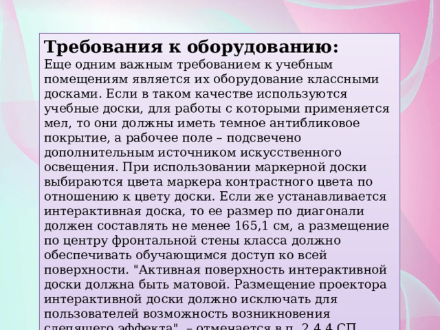Требования к оборудованию: Еще одним важным требованием к учебным помещениям является их оборудование классными досками. Если в таком качестве используются учебные доски, для работы с которыми применяется мел, то они должны иметь темное антибликовое покрытие, а рабочее поле – подсвечено дополнительным источником искусственного освещения. При использовании маркерной доски выбираются цвета маркера контрастного цвета по отношению к цвету доски. Если же устанавливается интерактивная доска, то ее размер по диагонали должен составлять не менее 165,1 см, а размещение по центру фронтальной стены класса должно обеспечивать обучающимся доступ ко всей поверхности. 