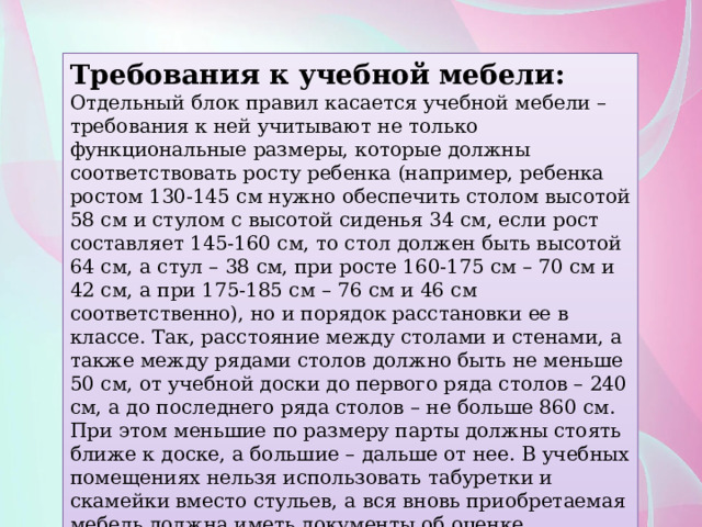 Требования к учебной мебели: Отдельный блок правил касается учебной мебели – требования к ней учитывают не только функциональные размеры, которые должны соответствовать росту ребенка (например, ребенка ростом 130-145 см нужно обеспечить столом высотой 58 см и стулом с высотой сиденья 34 см, если рост составляет 145-160 см, то стол должен быть высотой 64 см, а стул – 38 см, при росте 160-175 см – 70 см и 42 см, а при 175-185 см – 76 см и 46 см соответственно), но и порядок расстановки ее в классе. Так, расстояние между столами и стенами, а также между рядами столов должно быть не меньше 50 см, от учебной доски до первого ряда столов – 240 см, а до последнего ряда столов – не больше 860 см. При этом меньшие по размеру парты должны стоять ближе к доске, а большие – дальше от нее. В учебных помещениях нельзя использовать табуретки и скамейки вместо стульев, а вся вновь приобретаемая мебель должна иметь документы об оценке. 