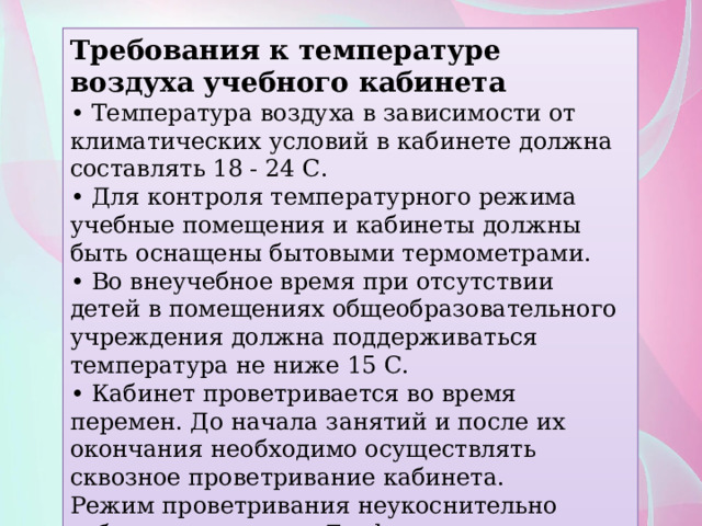 Требования к температуре воздуха учебного кабинета • Температура воздуха в зависимости от климатических условий в кабинете должна составлять 18 - 24 С. • Для контроля температурного режима учебные помещения и кабинеты должны быть оснащены бытовыми термометрами. • Во внеучебное время при отсутствии детей в помещениях общеобразовательного учреждения должна поддерживаться температура не ниже 15 С. • Кабинет проветривается во время перемен. До начала занятий и после их окончания необходимо осуществлять сквозное проветривание кабинета. Режим проветривания неукоснительно соблюдается всеми. График его выполнения помещается на информационном стенде в каждом классе. 
