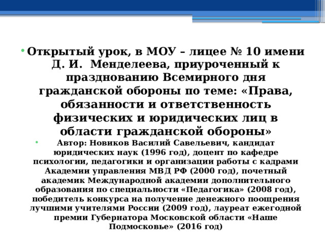 Открытый урок, в МОУ – лицее № 10 имени Д. И. Менделеева, приуроченный к празднованию Всемирного дня гражданской обороны по теме: « Права, обязанности и ответственность физических и юридических лиц в области гражданской обороны » Автор: Новиков Василий Савельевич, кандидат юридических наук (1996 год), доцент по кафедре психологии, педагогики и организации работы с кадрами Академии управления МВД РФ (2000 год), почетный академик Международной академии дополнительного образования по специальности «Педагогика» (2008 год), победитель конкурса на получение денежного поощрения лучшими учителями России (2009 год), лауреат ежегодной премии Губернатора Московской области «Наше Подмосковье» (2016 год) 