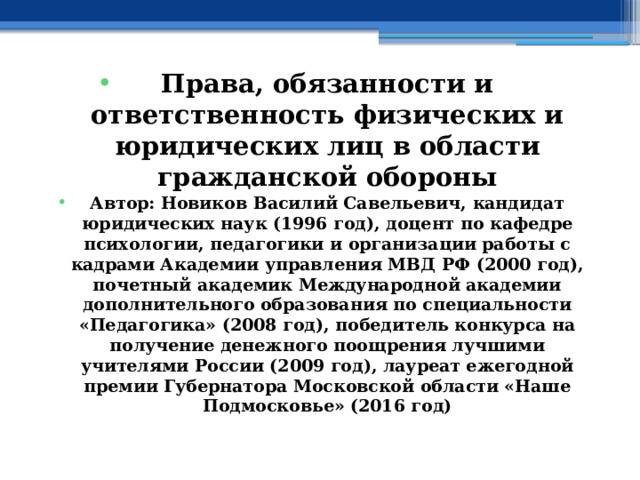 Права, обязанности и ответственность физических и юридических лиц в области гражданской обороны Автор: Новиков Василий Савельевич, кандидат юридических наук (1996 год), доцент по кафедре психологии, педагогики и организации работы с кадрами Академии управления МВД РФ (2000 год), почетный академик Международной академии дополнительного образования по специальности «Педагогика» (2008 год), победитель конкурса на получение денежного поощрения лучшими учителями России (2009 год), лауреат ежегодной премии Губернатора Московской области «Наше Подмосковье» (2016 год) 