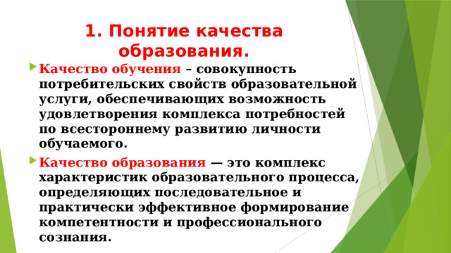 1. Понятие качества образования. Качество обучения – совокупность потребительских свойств образовательной услуги, обеспечивающих возможность удовлетворения комплекса потребностей по всестороннему развитию личности обучаемого. Качество образования — это комплекс характеристик образовательного процесса, определяющих последовательное и практически эффективное формирование компетентности и профессионального сознания.  