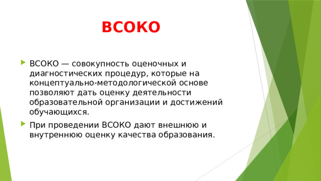 ВСОКО ВСОКО — совокупность оценочных и диагностических процедур, которые на концептуально-методологической основе позволяют дать оценку деятельности образовательной организации и достижений обучающихся. При проведении ВСОКО дают внешнюю и внутреннюю оценку качества образования. 