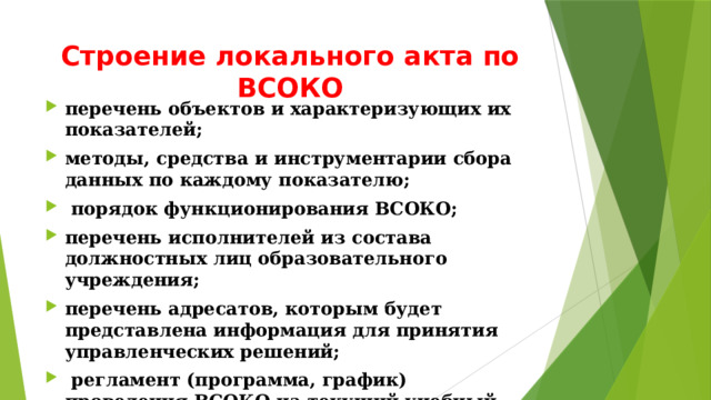 Строение локального акта по ВСОКО перечень объектов и характеризующих их показателей; методы, средства и инструментарии сбора данных по каждому показателю;  порядок функционирования ВСОКО; перечень исполнителей из состава должностных лиц образовательного учреждения; перечень адресатов, которым будет представлена информация для принятия управленческих решений;  регламент (программа, график) проведения ВСОКО на текущий учебный год; аналитические материалы с учетом программы ВСОКО. 