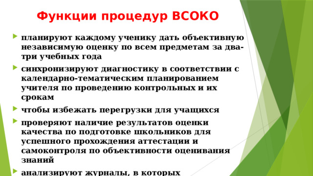 Функции процедур ВСОКО планируют каждому ученику дать объективную независимую оценку по всем предметам за два-три учебных года синхронизируют диагностику в соответствии с календарно-тематическим планированием учителя по проведению контрольных и их срокам чтобы избежать перегрузки для учащихся проверяют наличие результатов оценки качества по подготовке школьников для успешного прохождения аттестации и самоконтроля по объективности оценивания знаний анализируют журналы, в которых зарегистрировано количество обращений родителей или законных представителей учащихся. 
