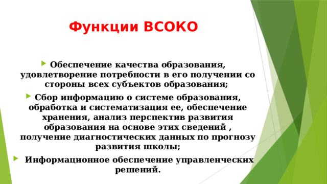 Функции ВСОКО Обеспечение качества образования, удовлетворение потребности в его получении со стороны всех субъектов образования; Сбор информацию о системе образования, обработка и систематизация ее, обеспечение хранения, анализ перспектив развития образования на основе этих сведений , получение диагностических данных по прогнозу развития школы;  Информационное обеспечение управленческих решений. 