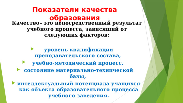 Показатели качества образования Качество– это непосредственный результат учебного процесса, зависящий от следующих факторов:  уровень квалификации преподавательского состава, учебно-методический процесс, состояние материально-технической базы, интеллектуальный потенциала учащихся как объекта образовательного процесса учебного заведения. 