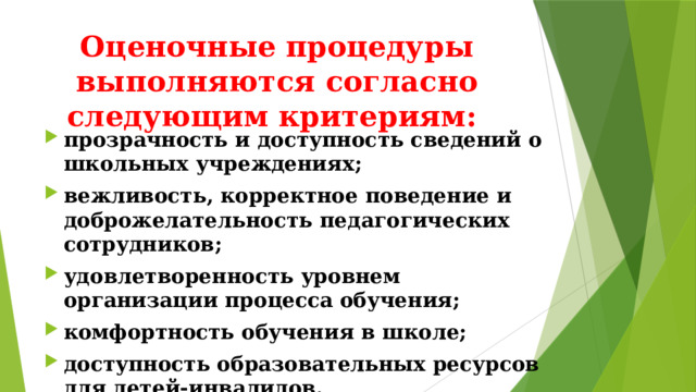 Оценочные процедуры выполняются согласно следующим критериям: прозрачность и доступность сведений о школьных учреждениях; вежливость, корректное поведение и доброжелательность педагогических сотрудников; удовлетворенность уровнем организации процесса обучения; комфортность обучения в школе; доступность образовательных ресурсов для детей-инвалидов. 