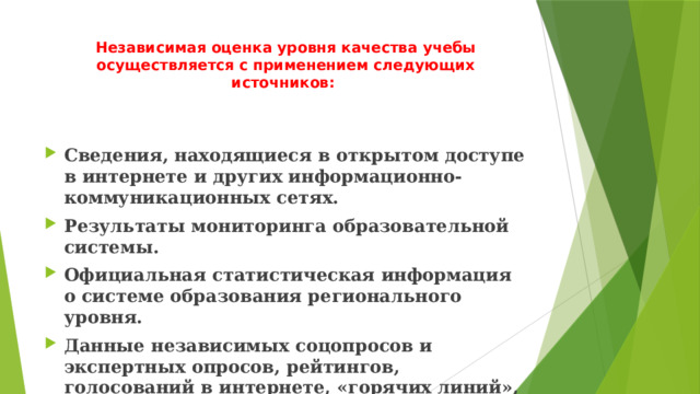 Независимая оценка уровня качества учебы осуществляется с применением следующих источников:   Сведения, находящиеся в открытом доступе в интернете и других информационно-коммуникационных сетях. Результаты мониторинга образовательной системы. Официальная статистическая информация о системе образования регионального уровня. Данные независимых соцопросов и экспертных опросов, рейтингов, голосований в интернете, «горячих линий», анкетирования педагогов, учащихся и других участников процесса обучения, «телефонов доверия», а также сведения, опубликованные в СМИ. 