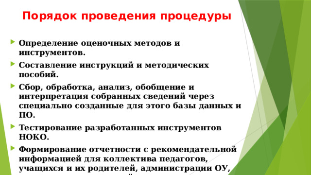 Порядок проведения процедуры Определение оценочных методов и инструментов. Составление инструкций и методических пособий. Сбор, обработка, анализ, обобщение и интерпретация собранных сведений через специально созданные для этого базы данных и ПО. Тестирование разработанных инструментов НОКО. Формирование отчетности с рекомендательной информацией для коллектива педагогов, учащихся и их родителей, администрации ОУ, органов исполнительной власти и иных заинтересованных лиц. 