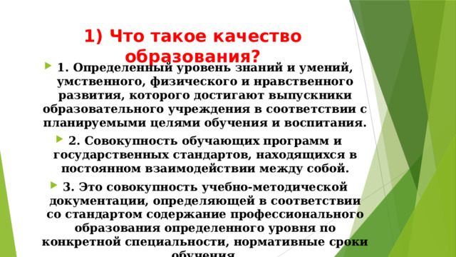 1) Что такое качество образования?   1. Определенный уровень знаний и умений, умственного, физического и нравственного развития, которого достигают выпускники образовательного учреждения в соответствии с планируемыми целями обучения и воспитания. 2. Совокупность обучающих программ и государственных стандартов, находящихся в постоянном взаимодействии между собой. 3. Это совокупность учебно-методической документации, определяющей в соответствии со стандартом содержание профессионального образования определенного уровня по конкретной специальности, нормативные сроки обучения. 