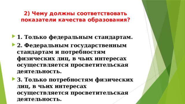 2) Чему должны соответствовать показатели качества образования?   1. Только федеральным стандартам. 2. Федеральным государственным стандартам и потребностям физических лиц, в чьих интересах осуществляется просветительская деятельность. 3. Только потребностям физических лиц, в чьих интересах осуществляется просветительская деятельность. 