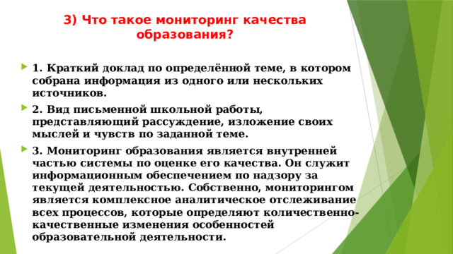 3) Что такое мониторинг качества образования?   1. Краткий доклад по определённой теме, в котором собрана информация из одного или нескольких источников. 2. Вид письменной школьной работы, представляющий рассуждение, изложение своих мыслей и чувств по заданной теме. 3. Мониторинг образования является внутренней частью системы по оценке его качества. Он служит информационным обеспечением по надзору за текущей деятельностью. Собственно, мониторингом является комплексное аналитическое отслеживание всех процессов, которые определяют количественно-качественные изменения особенностей образовательной деятельности. 