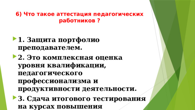 6) Что такое аттестация педагогических работников ?   1. Защита портфолио преподавателем. 2. Это комплексная оценка уровня квалификации, педагогического профессионализма и продуктивности деятельности. 3. Сдача итогового тестирования на курсах повышения квалификации. 