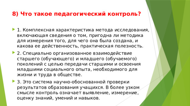 8) Что такое педагогический контроль?   1. Комплексная характеристика метода исследования, включающая сведения о том, пригодна ли методика для измерения того, для чего она была создана, и какова ее действенность, практическая полезность. 2. Специально организованное взаимодействие старшего (обучающего) и младшего (обучаемого) поколений с целью передачи старшими и освоения младшими социального опыта, необходимого для жизни и труда в обществе. 3. Это система научно-обоснованной проверки результатов образования учащихся. В более узком смысле контроль означает выявление, измерение, оценку знаний, умений и навыков. 