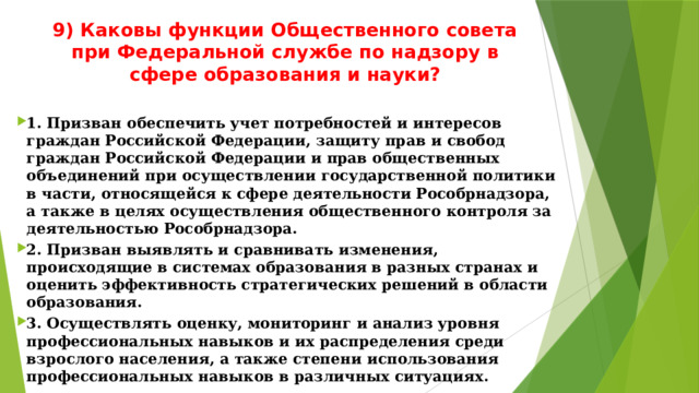9) Каковы функции Общественного совета при Федеральной службе по надзору в сфере образования и науки?   1. Призван обеспечить учет потребностей и интересов граждан Российской Федерации, защиту прав и свобод граждан Российской Федерации и прав общественных объединений при осуществлении государственной политики в части, относящейся к сфере деятельности Рособрнадзора, а также в целях осуществления общественного контроля за деятельностью Рособрнадзора. 2. Призван выявлять и сравнивать изменения, происходящие в системах образования в разных странах и оценить эффективность стратегических решений в области образования. 3. Осуществлять оценку, мониторинг и анализ уровня профессиональных навыков и их распределения среди взрослого населения, а также степени использования профессиональных навыков в различных ситуациях. 