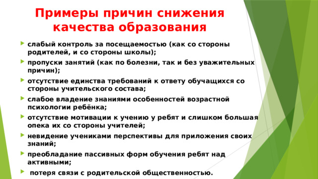 Примеры причин снижения качества образования слабый контроль за посещаемостью (как со стороны родителей, и со стороны школы); пропуски занятий (как по болезни, так и без уважительных причин); отсутствие единства требований к ответу обучащихся со стороны учительского состава; слабое владение знаниями особенностей возрастной психологии ребёнка; отсутствие мотивации к учению у ребят и слишком большая опека их со стороны учителей; невидение учениками перспективы для приложения своих знаний; преобладание пассивных форм обучения ребят над активными;  потеря связи с родительской общественностью. 