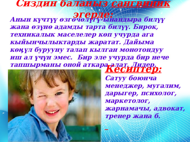 Сиздин баланыз сангвиник эгерде: Анын күчтүү өзгөчөлүгү-ынандыра билүү жана өзүнө адамды тарта билүү. Бирок, техникалык маселелер көп учурда ага кыйынчылыктарды жаратат. Дайыма кө ӊүл бурууну талап кылган монотондуу иш ал үчүн эмес. Бир эле учурда бир нече тапшырманы оной аткара алат. Лидер. Кесиптер: Сатуу боюнча менеджер, мугалим, дарыгер, психолог, маркетолог, жарнамачы, адвокат, тренер жана б.  