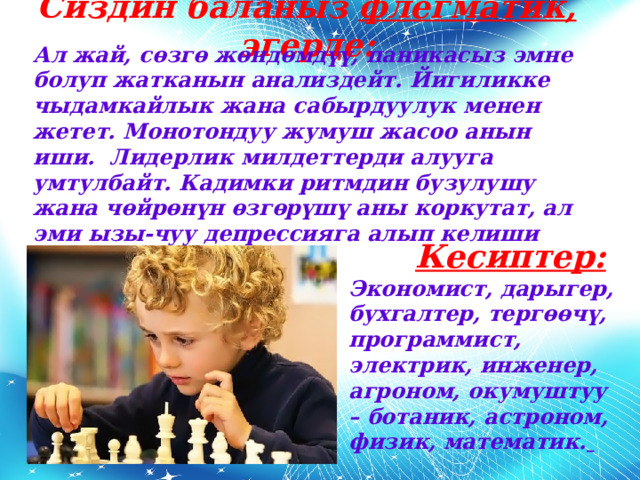 Сиздин баланыз флегматик, эгерде: Ал жай, сөзгө жөндөмдүү, паникасыз эмне болуп жатканын анализдейт. Йигиликке чыдамкайлык жана сабырдуулук менен жетет. Монотондуу жумуш жасоо анын иши. Лидерлик милдеттерди алууга умтулбайт. Кадимки ритмдин бузулушу жана чөйрөнүн өзгөрүшү аны коркутат, ал эми ызы-чуу депрессияга алып келиши мүмкүн.  Кесиптер: Экономист, дарыгер, бухгалтер, тергөөчү, программист, электрик, инженер, агроном, окумуштуу – ботаник, астроном, физик, математик.  