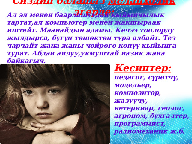 Сиздин баланыз меланхолик эгерде: Ал эл менен баарлашуудан кыйынчылык тартат,ал компьютер менен жакшыраак иштейт. Маанайдын адамы. Кечээ тоолорду жылдырса, бүгүн төшөктөн тура албайт. Тез чарчайт жана жаны чөйрөгө көнүү кыйынга турат. Абдан аялуу,укмуштай назик жана байкагыч. Кесиптер: педагог, сүрөтчү, модельер, композитор, жазуучу, ветеринар, геолог, агроном, бухгалтер, программист, радиомеханик ж.б.  