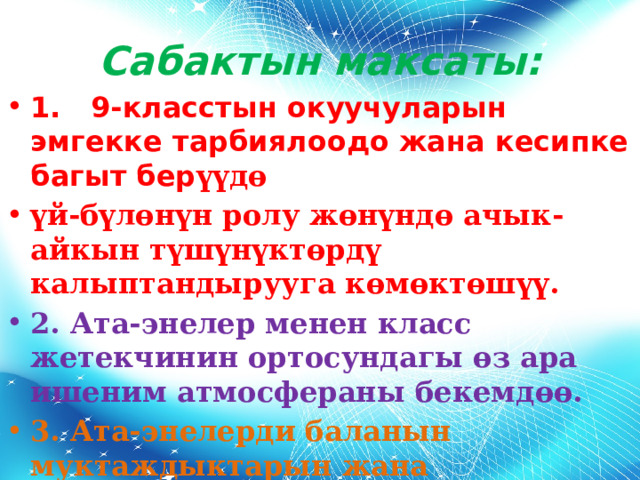 Сабактын максаты: 1. 9-класстын окуучуларын эмгекке тарбиялоодо жана кесипке багыт бер үүд ө үй-б үл өн үн ролу жөнүндө ачык-айкын түшүнүктөрдү калыптандырууга көмөктөшүү. 2. Ата-энелер менен класс жетекчинин ортосундагы өз ара ишеним атмосфераны бекемдөө. 3. Ата-энелерди баланын муктаждыктарын жана өзгөчөлүктөрүн түшүнүүгө үйрөтүү. 