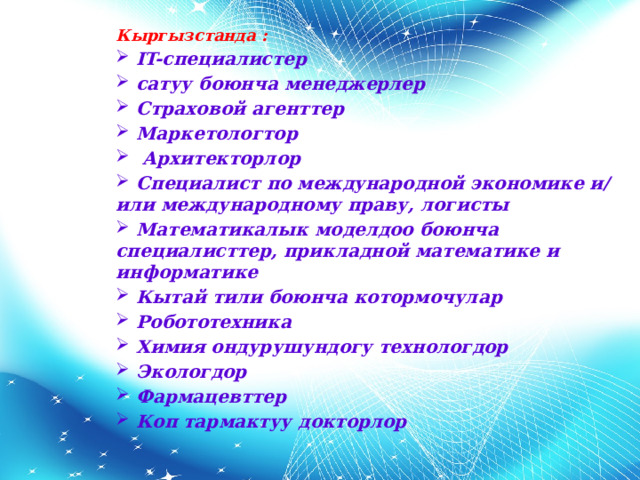 Кыргызстанда :  IT-специалистер  сатуу боюнча менеджерлер  Страховой агенттер   Маркетологтор   Архитекторлор  Специалист по международной экономике и/или международному праву, логисты  Математикалык моделдоо боюнча специалисттер, прикладной математике и информатике  Кытай тили боюнча котормочулар  Робототехника  Химия ондурушундогу технологдор  Экологдор  Фармацевттер  Коп тармактуу докторлор 