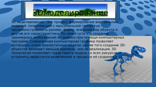 3Dмоделирование 3D моделирование - это процесс формирование виртуальных моделей, позволяющий с максимальной точностью продемонстрировать размер, форму, внешний вид объекта и другие его характеристики. По своей сути это создание трехмерных изображений и графики при помощи компьютерных программ. Современная компьютерная графика позволяет воплощать очень реалистичные модели, кроме того создание 3D- объектов занимает меньше времени, чем их реализация. 3D технологии позволяют представить модель со всех ракурсов и устранить недостатки выявленные в процессе её создания. 