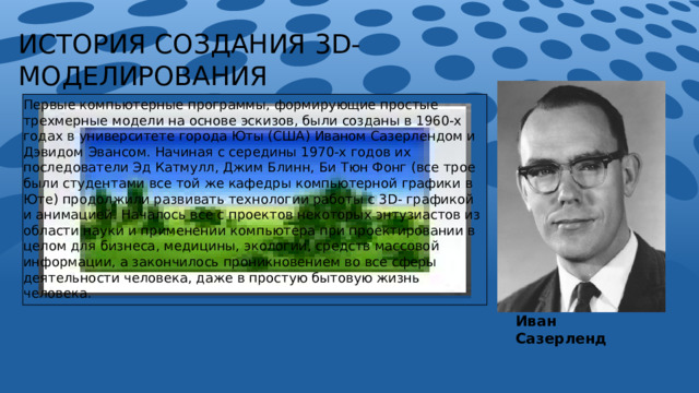 ИСТОРИЯ СОЗДАНИЯ 3D- МОДЕЛИРОВАНИЯ Первые компьютерные программы, формирующие простые трехмерные модели на основе эскизов, были созданы в 1960-х годах в университете города Юты (США) Иваном Сазерлендом и Дэвидом Эвансом. Начиная с середины 1970-х годов их последователи Эд Катмулл, Джим Блинн, Би Тюн Фонг (все трое были студентами все той же кафедры компьютерной графики в Юте) продолжили развивать технологии работы с 3D- графикой и анимацией. Началось все с проектов некоторых энтузиастов из области науки и применении компьютера при проектировании в целом для бизнеса, медицины, экологии, средств массовой информации, а закончилось проникновением во все сферы деятельности человека, даже в простую бытовую жизнь человека. Иван Сазерленд 