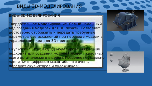 ВИДЫ 3D-МОДЕЛИРОВАНИЯ ВИДЫ 3D-МОДЕЛИРОВАНИЯ Твердотельное моделирование. Самый надежный вид создания моделей для 3D печати. Позволяет достоверно отобразить и передать требуемые параметры без искажений при переводе модели в управляющий код для 3D-принтера; Скульптинг. Этот вид ЗД моделирования больше подходит для создания моделей людей, животных, всего органического в целом. Позволяет буквально «лепить» в цифровом масштабе, что очень порадует скульпторов и художников; Полигональное моделирование. Базовый вид 3D моделирования. На его основе строится множество подвидов. Позволяет проводить самые различные манипуляции с объектом, очень функционально; 