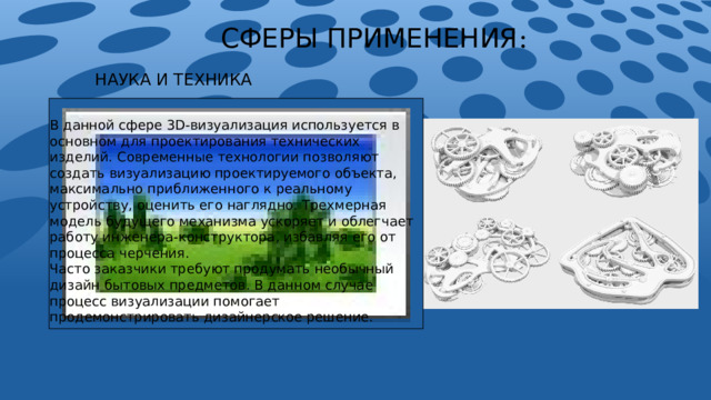 СФЕРЫ ПРИМЕНЕНИЯ : НАУКА И ТЕХНИКА   В данной сфере 3D-визуализация используется в основном для проектирования технических изделий. Современные технологии позволяют создать визуализацию проектируемого объекта, максимально приближенного к реальному устройству, оценить его наглядно. Трехмерная модель будущего механизма ускоряет и облегчает работу инженера-конструктора, избавляя его от процесса черчения. Часто заказчики требуют продумать необычный дизайн бытовых предметов. В данном случае процесс визуализации помогает продемонстрировать дизайнерское решение. 