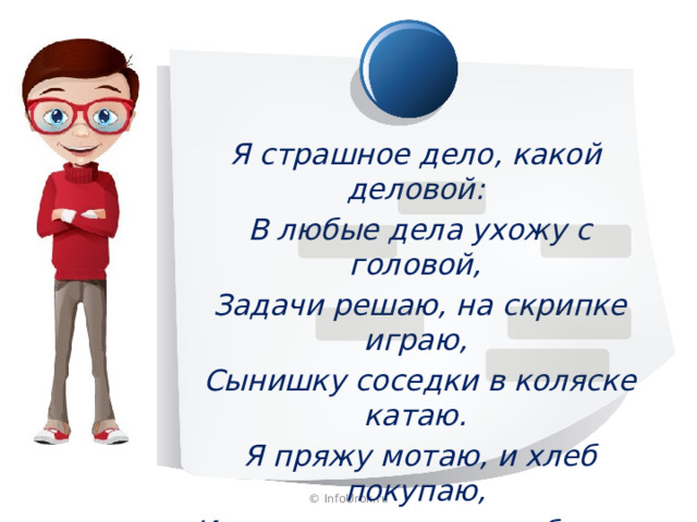 Я страшное дело, какой деловой:  В любые дела ухожу с головой,  Задачи решаю, на скрипке играю,  Сынишку соседки в коляске катаю.  Я пряжу мотаю, и хлеб покупаю,  И на стадионе голы забиваю. © InfoUrok.ru 