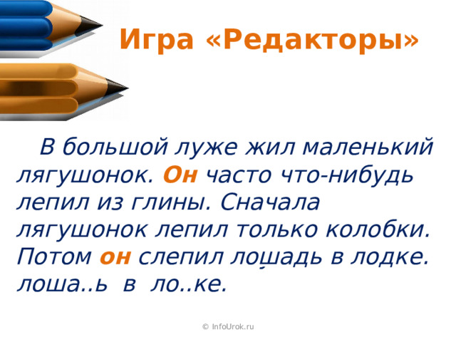 Игра «Редакторы»  В б..льшой луже ж..л маленький лягушонок. Лягушонок ч..сто что-нибудь л..пил из глины. Снач..ла лягушонок л..пил только колобки. Потом лягушонок сл..пил лоша..ь в ло..ке.  В большой луже жил маленький лягушонок. Он часто что-нибудь лепил из глины. Сначала лягушонок лепил только колобки. Потом он слепил лошадь в лодке.  © InfoUrok.ru 