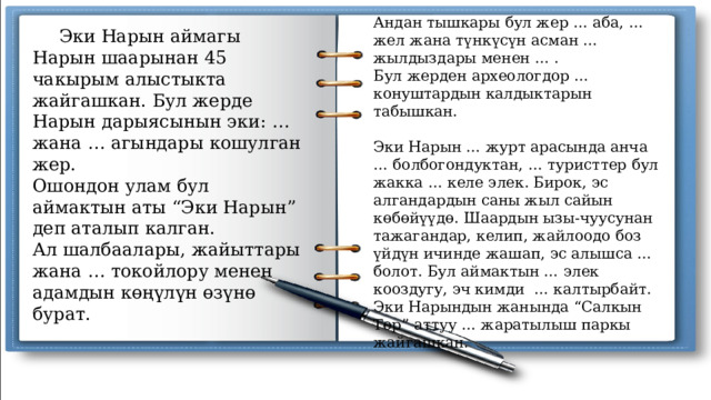 Андан тышкары бул жер … аба, … жел жана түнкүсүн асман … жылдыздары менен … . Бул жерден археологдор … конуштардын калдыктарын табышкан. Эки Нарын … журт арасында анча … болбогондуктан, … туристтер бул жакка … келе элек. Бирок, эс алгандардын саны жыл сайын көбөйүүдө. Шаардын ызы-чуусунан тажагандар, келип, жайлоодо боз үйдүн ичинде жашап, эс алышса … болот. Бул аймактын … элек кооздугу, эч кимди … калтырбайт. Эки Нарындын жанында “Салкын Төр” аттуу … жаратылыш паркы жайгашкан.  Эки Нарын аймагы Нарын шаарынан 45 чакырым алыстыкта жайгашкан. Бул жерде Нарын дарыясынын эки: … жана … агындары кошулган жер. Ошондон улам бул аймактын аты “Эки Нарын” деп аталып калган. Ал шалбаалары, жайыттары жана … токойлору менен адамдын көңүлүн өзүнө бурат. 