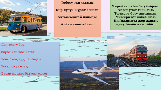  Чиркелип толгон үйлөрдү, Алып учат така-так. Темирге буту ашташып, Чимирилет шака-шак, Кыйкырыгы жер жарат, муну ойлоп ким табат.  Төбөсү эки сызык,  Бир күлүк жүрөт сызып,  Алтымыштай адамды,  Алат ичине катып.    Дөңгөлөгү бар, бирок изи жок кетет. Тоо-токой, суу, талаадан Тоскоолсуз өтөт, Барар жерине бат эле жетет. 