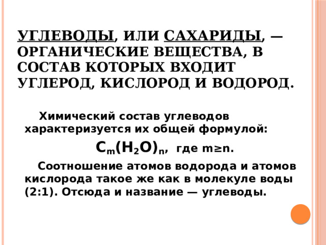 Углеводы , или сахариды , — органические вещества, в состав которых входит углерод, кислород и водород.  Химический состав углеводов характеризуется их общей формулой:  С m (Н 2 О) n , где m≥n.  Соотношение атомов водорода и атомов кислорода такое же как в молекуле воды (2:1). Отсюда и название — углеводы. 